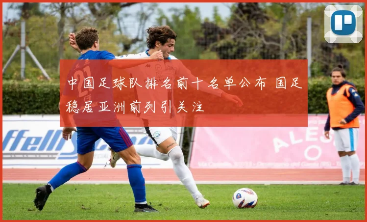 中国足球队排名前十名单公布 国足稳居亚洲前列引关注