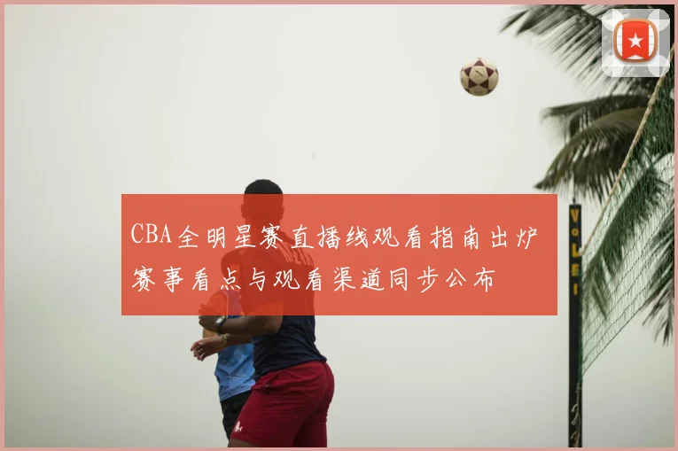 CBA全明星赛直播线观看指南出炉 赛事看点与观看渠道同步公布