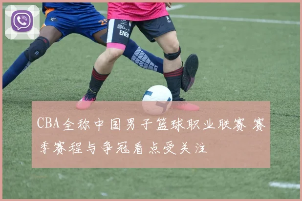 CBA全称中国男子篮球职业联赛 赛季赛程与争冠看点受关注