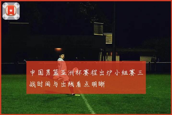 中国男篮亚洲杯赛程出炉小组赛三战时间与出线看点明晰