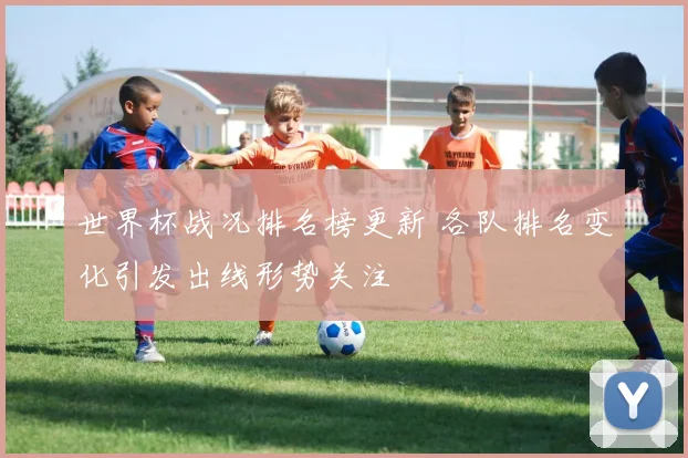世界杯战况排名榜更新 各队排名变化引发出线形势关注