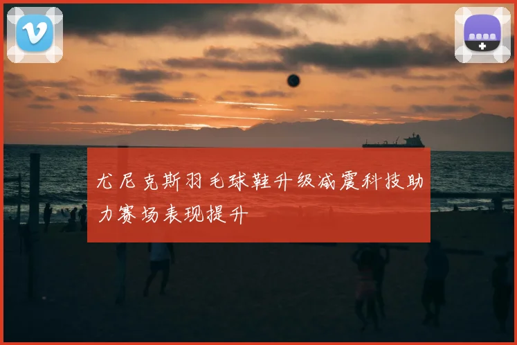 尤尼克斯羽毛球鞋升级减震科技助力赛场表现提升