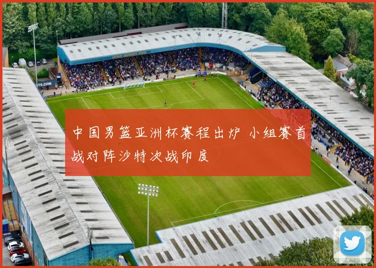 中国男篮亚洲杯赛程出炉 小组赛首战对阵沙特次战印度