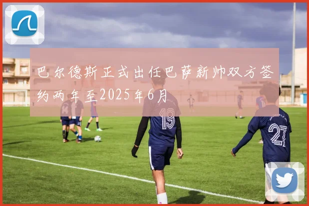 巴尔德斯正式出任巴萨新帅双方签约两年至2025年6月