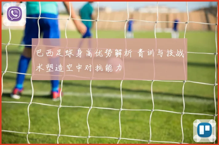巴西足球身高优势解析 青训与技战术塑造空中对抗能力