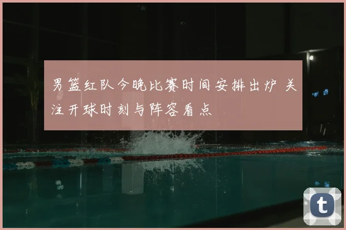男篮红队今晚比赛时间安排出炉 关注开球时刻与阵容看点