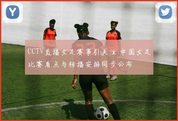 CCTV直播女足赛事引关注 中国女足比赛看点与转播安排同步公布