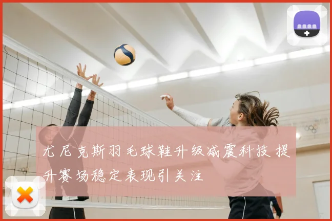 尤尼克斯羽毛球鞋升级减震科技 提升赛场稳定表现引关注