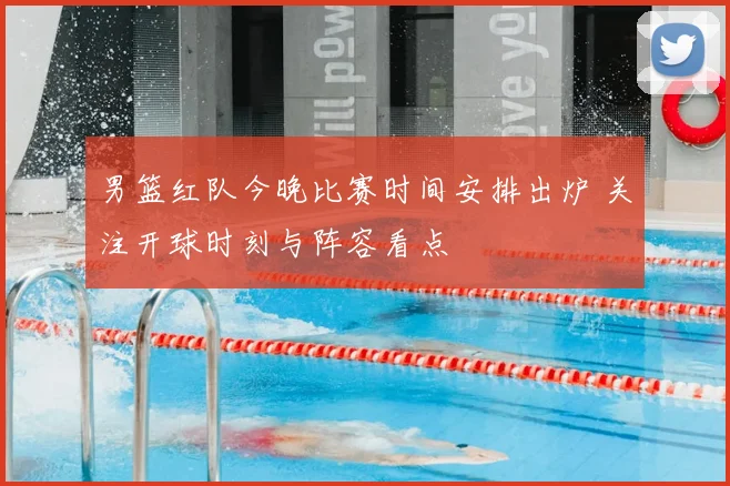 男篮红队今晚比赛时间安排出炉 关注开球时刻与阵容看点