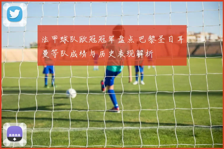 法甲球队欧冠冠军盘点 巴黎圣日耳曼等队成绩与历史表现解析