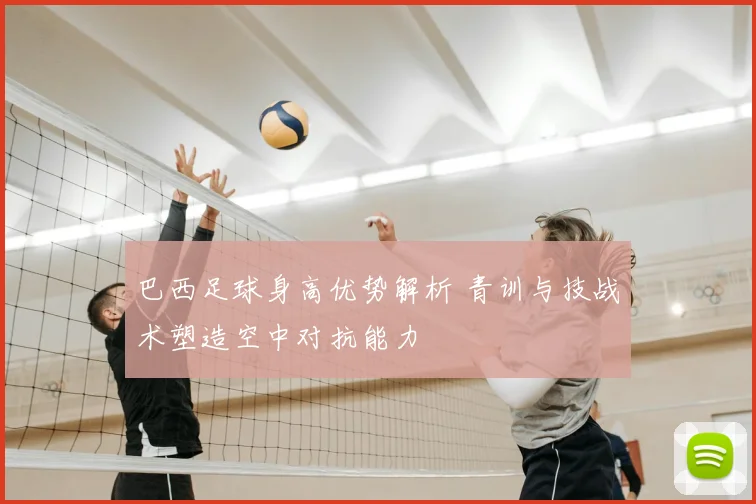 巴西足球身高优势解析 青训与技战术塑造空中对抗能力