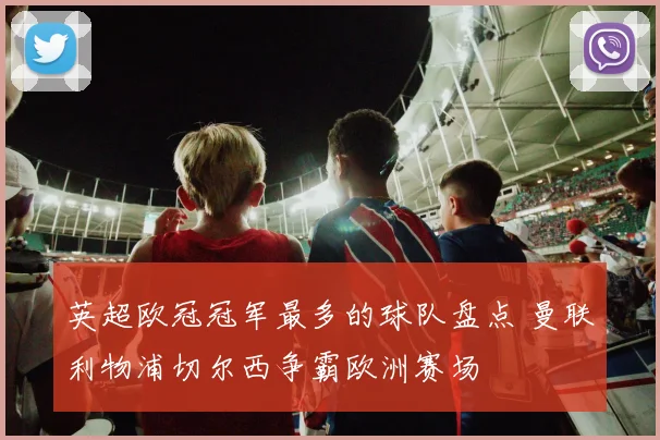 英超欧冠冠军最多的球队盘点 曼联利物浦切尔西争霸欧洲赛场