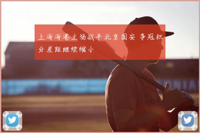 上海海港主场战平北京国安 争冠积分差距继续缩小