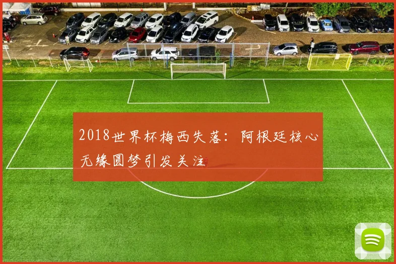 2018世界杯梅西失落：阿根廷核心无缘圆梦引发关注